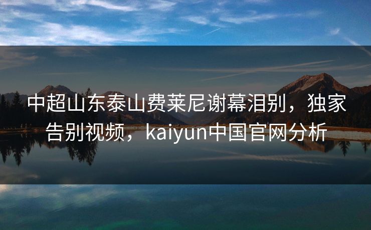 中超山东泰山费莱尼谢幕泪别，独家告别视频，kaiyun中国官网分析