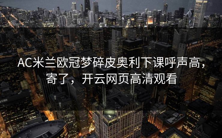 AC米兰欧冠梦碎皮奥利下课呼声高，寄了，开云网页高清观看