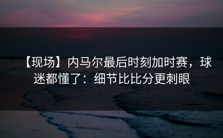 【现场】内马尔最后时刻加时赛，球迷都懂了：细节比比分更刺眼