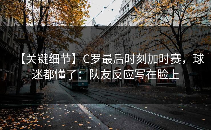 【关键细节】C罗最后时刻加时赛，球迷都懂了：队友反应写在脸上